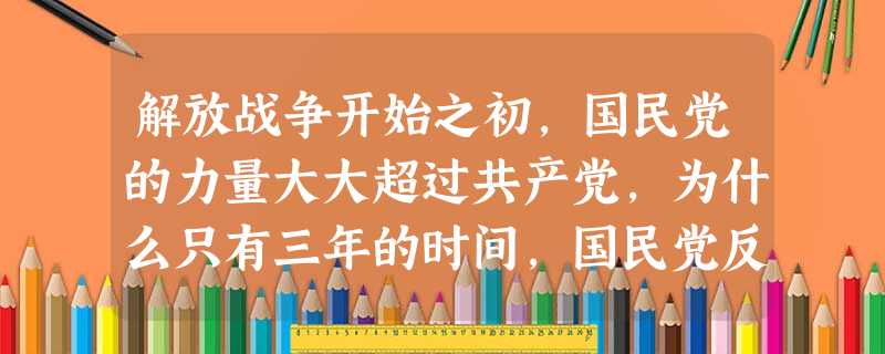 解放战争开始之初,国民党的力量大大超过共产党,为什么只有三年的时间,国民党反动派就败退到了台湾?__________________________ 解放战争开始之初,国民党的力量大大超过共产党,为什么只有三年的时间,国民党反动派就败退到了台湾?__________________________