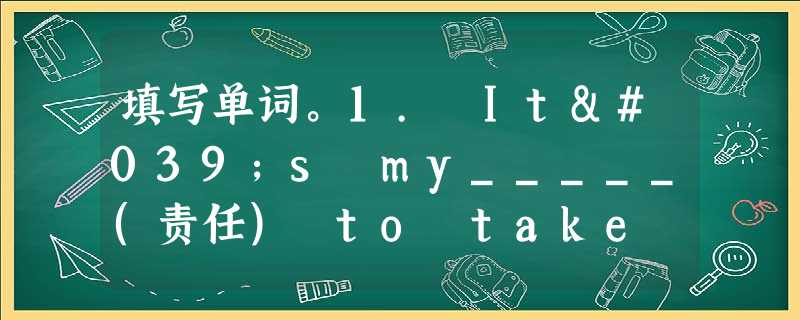 填写单词。1. It's my_____(责任) to take good care of my parents when they are 填写单词。1. It's my_____(责任) to take good care of my parents when they are