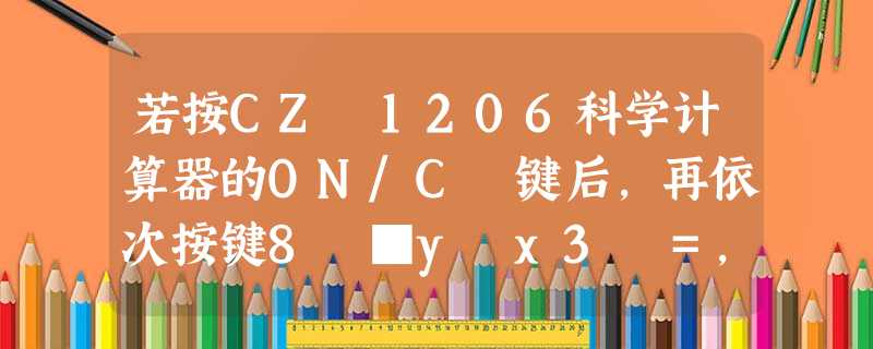 若按CZ―1206科学计算器的ON/C 键后,再依次按键8 ■y x3 =,则显示的结果是_______. 若按CZ―1206科学计算器的ON/C 键后,再依次按键8 ■y x3 =,则显示的结果是_______.