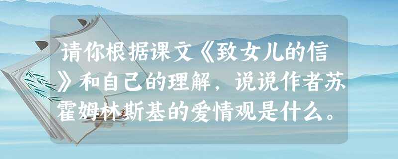 请你根据课文《致女儿的信》和自己的理解,说说作者苏霍姆林斯基的爱情观是什么。____________________________________ 请你根据课文《致女儿的信》和自己的理解,说说作者苏霍姆林斯基的爱情观是什么。____________________________________