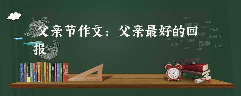 父亲节作文:父亲最好的回报 父亲节作文:父亲最好的回报