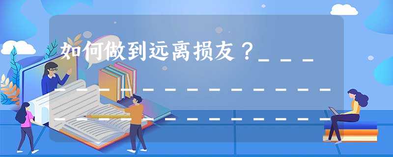 如何做到远离损友?_________________________________________________________________ 如何做到远离损友?_________________________________________________________________