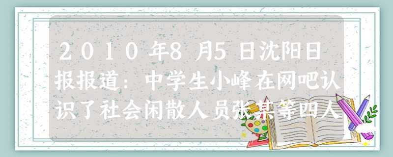 2010年8月5日沈阳日报报道:中学生小峰在网吧认识了社会闲散人员张某等四人,整日形影不离。因上网缺钱,张某建议“干一票”,小峰虽然害怕,但为了“哥 2010年8月5日沈阳日报报道:中学生小峰在网吧认识了社会闲散人员张某等四人,整日形影不离。因上网缺钱,张某建议“干一票”,小峰虽然害怕,但为了“哥