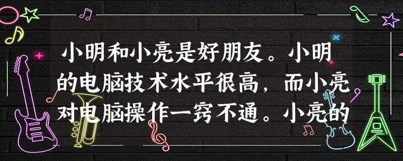 小明和小亮是好朋友。小明的电脑技术水平很高,而小亮对电脑操作一窍不通。小亮的爸爸给他买了一台电脑,小亮就让小明每天放学后教自己操作电脑。小明有时候很 小明和小亮是好朋友。小明的电脑技术水平很高,而小亮对电脑操作一窍不通。小亮的爸爸给他买了一台电脑,小亮就让小明每天放学后教自己操作电脑。小明有时候很