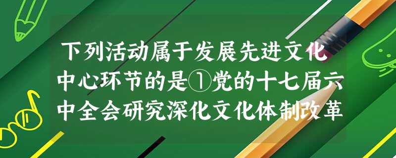 下列活动属于发展先进文化中心环节的是①党的十七届六中全会研究深化文化体制改革、推动社会主义文化大发展大繁荣②举办庆祝中国共产党成立90周年活动③我国成功发射天宫 下列活动属于发展先进文化中心环节的是①党的十七届六中全会研究深化文化体制改革、推动社会主义文化大发展大繁荣②举办庆祝中国共产党成立90周年活动③我国成功发射天宫