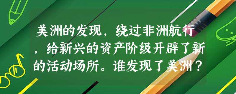 美洲的发现,绕过非洲航行,给新兴的资产阶级开辟了新的活动场所。谁发现了美洲?他以为到了印度,他把土著人当成什么人?(2分)绕过非洲好望角航行的是谁? 美洲的发现,绕过非洲航行,给新兴的资产阶级开辟了新的活动场所。谁发现了美洲?他以为到了印度,他把土著人当成什么人?(2分)绕过非洲好望角航行的是谁?