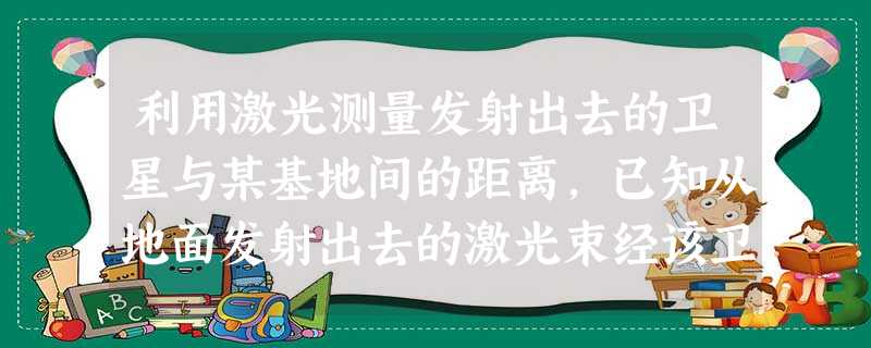 利用激光测量发射出去的卫星与某基地间的距离,已知从地面发射出去的激光束经该卫星反射回基地,共经历了0.24s,则该卫星到基地的距离为________ 利用激光测量发射出去的卫星与某基地间的距离,已知从地面发射出去的激光束经该卫星反射回基地,共经历了0.24s,则该卫星到基地的距离为________