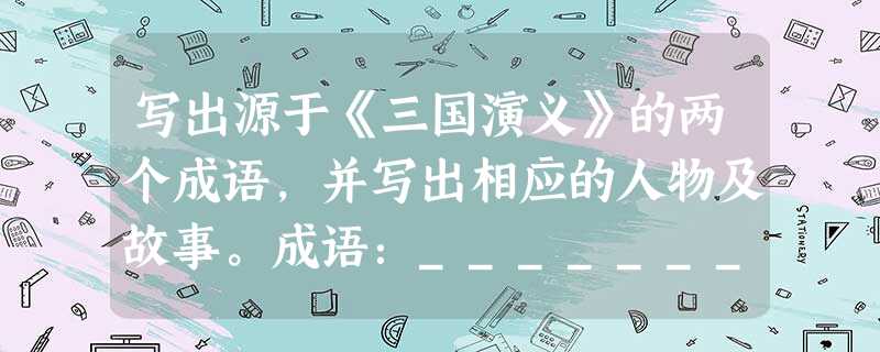 写出源于《三国演义》的两个成语,并写出相应的人物及故事。成语:___________ 人物及故事:______________ 写出源于《三国演义》的两个成语,并写出相应的人物及故事。成语:___________ 人物及故事:______________
