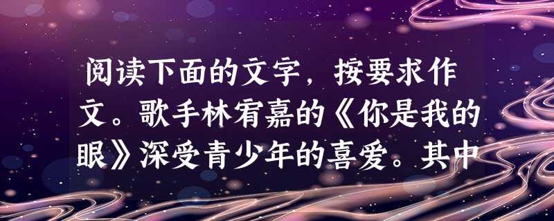 阅读下面的文字,按要求作文。歌手林宥嘉的《你是我的眼》深受青少年的喜爱。其中有这几句歌词: 你是我的眼带我领略四季的变换,你是我的眼带我穿越拥挤的人潮 阅读下面的文字,按要求作文。歌手林宥嘉的《你是我的眼》深受青少年的喜爱。其中有这几句歌词: 你是我的眼带我领略四季的变换,你是我的眼带我穿越拥挤的人潮