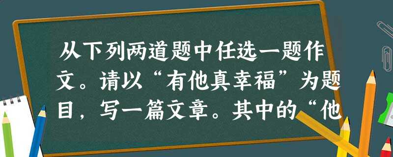 从下列两道题中任选一题作文。请以“有他真幸福”为题目,写一篇文章。其中的“他”、“她”、“它”任选其一。成长的路上,我们品尝过人生百味—— 从下列两道题中任选一题作文。请以“有他真幸福”为题目,写一篇文章。其中的“他”、“她”、“它”任选其一。成长的路上,我们品尝过人生百味——