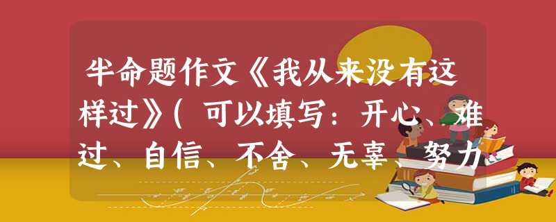 半命题作文《我从来没有这样过》(可以填写:开心、难过、自信、不舍、无辜、努力等)。要求:①内容具体,有真情实感;②除诗歌外,文体不限;③不少于500个字;④文中 半命题作文《我从来没有这样过》(可以填写:开心、难过、自信、不舍、无辜、努力等)。要求:①内容具体,有真情实感;②除诗歌外,文体不限;③不少于500个字;④文中