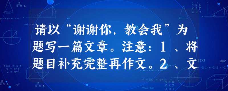 请以“谢谢你,教会我”为题写一篇文章。注意:1、将题目补充完整再作文。2、文体不限,可以记叙经历,叙说故事,也可发表议论,抒发情感;3、字数控制在6 请以“谢谢你,教会我”为题写一篇文章。注意:1、将题目补充完整再作文。2、文体不限,可以记叙经历,叙说故事,也可发表议论,抒发情感;3、字数控制在6