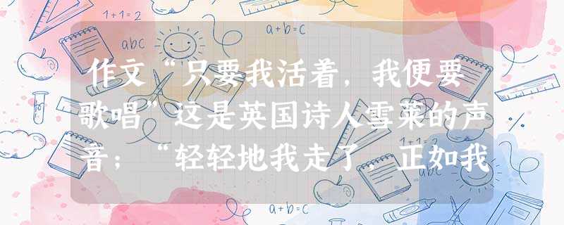 作文“只要我活着,我便要歌唱”这是英国诗人雪莱的声音;“轻轻地我走了,正如我轻轻地来”这是徐志摩的声音;“面朝大海,春暖花开”这是海子的声音……每一首 作文“只要我活着,我便要歌唱”这是英国诗人雪莱的声音;“轻轻地我走了,正如我轻轻地来”这是徐志摩的声音;“面朝大海,春暖花开”这是海子的声音……每一首