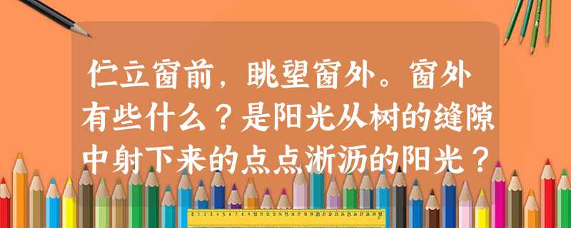伫立窗前,眺望窗外。窗外有些什么?是阳光从树的缝隙中射下来的点点淅沥的阳光?是风和雨的歌舞剧?是左邻右舍互助互乐温馨点点的画面?还是一个个行色匆匆的陌生人的故事 伫立窗前,眺望窗外。窗外有些什么?是阳光从树的缝隙中射下来的点点淅沥的阳光?是风和雨的歌舞剧?是左邻右舍互助互乐温馨点点的画面?还是一个个行色匆匆的陌生人的故事