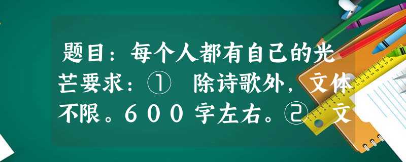 题目:每个人都有自己的光芒要求:① 除诗歌外,文体不限。600字左右。② 文中不得出现真实的人名、校名、地名。 题目:每个人都有自己的光芒要求:① 除诗歌外,文体不限。600字左右。② 文中不得出现真实的人名、校名、地名。