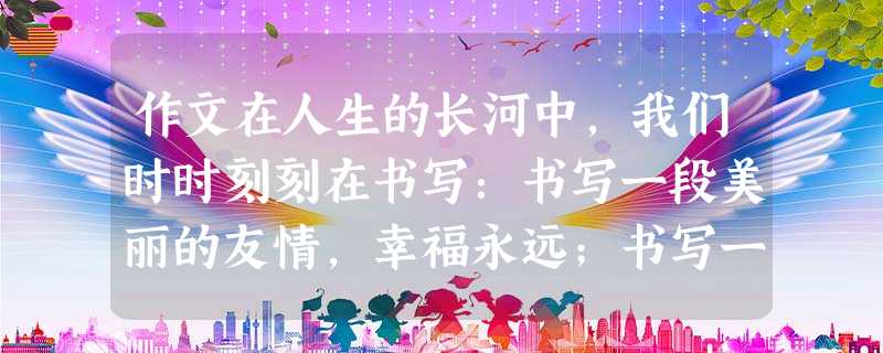 作文在人生的长河中,我们时时刻刻在书写:书写一段美丽的友情,幸福永远;书写一场激烈的球赛,快乐常在;书写一段精彩的青春,豪情万千……请以《书写》为题写 作文在人生的长河中,我们时时刻刻在书写:书写一段美丽的友情,幸福永远;书写一场激烈的球赛,快乐常在;书写一段精彩的青春,豪情万千……请以《书写》为题写