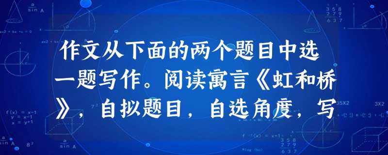 作文从下面的两个题目中选一题写作。阅读寓言《虹和桥》,自拟题目,自选角度,写一篇文章,体裁不限。当虹看到弧形的石桥,对它说:“我的大地上的姐妹, 作文从下面的两个题目中选一题写作。阅读寓言《虹和桥》,自拟题目,自选角度,写一篇文章,体裁不限。当虹看到弧形的石桥,对它说:“我的大地上的姐妹,