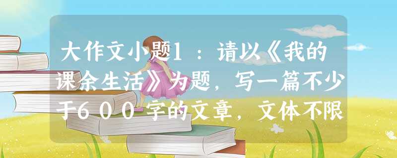 大作文小题1:请以《我的课余生活》为题,写一篇不少于600字的文章,文体不限。小题2:世上谁没有追求?谁没有向往?谁没 大作文小题1:请以《我的课余生活》为题,写一篇不少于600字的文章,文体不限。小题2:世上谁没有追求?谁没有向往?谁没
