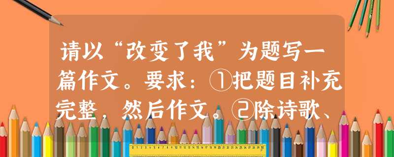 请以“改变了我”为题写一篇作文。要求:①把题目补充完整,然后作文。②除诗歌、戏剧外,文体不限,不少于600字。③文中不得出现真实的地名、校名、人名。④不得抄袭, 请以“改变了我”为题写一篇作文。要求:①把题目补充完整,然后作文。②除诗歌、戏剧外,文体不限,不少于600字。③文中不得出现真实的地名、校名、人名。④不得抄袭,