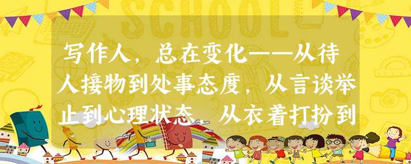 写作人,总在变化——从待人接物到处事态度,从言谈举止到心理状态,从衣着打扮到气质风度,从兴趣爱好到目标追求。当人生开始一个新阶段的时候,这种变化来得 写作人,总在变化——从待人接物到处事态度,从言谈举止到心理状态,从衣着打扮到气质风度,从兴趣爱好到目标追求。当人生开始一个新阶段的时候,这种变化来得