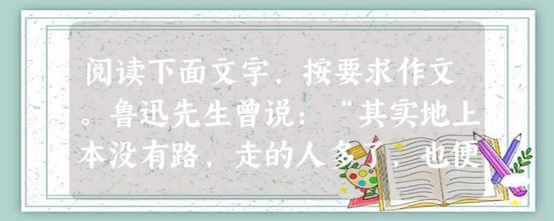 阅读下面文字,按要求作文。鲁迅先生曾说:“其实地上本没有路,走的人多了,也便成了路。”人生也是条路,我们每时每刻都在向前“走路”。昨天的路已无法回头,明天的路还 阅读下面文字,按要求作文。鲁迅先生曾说:“其实地上本没有路,走的人多了,也便成了路。”人生也是条路,我们每时每刻都在向前“走路”。昨天的路已无法回头,明天的路还