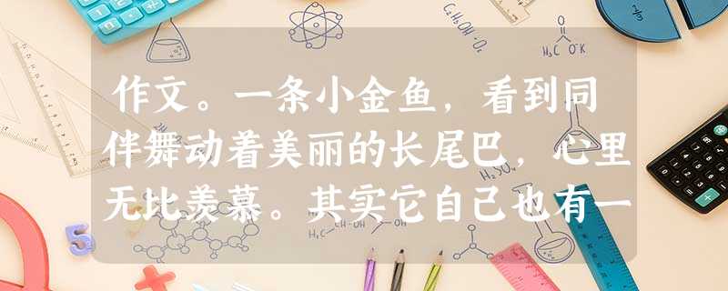 作文。一条小金鱼,看到同伴舞动着美丽的长尾巴,心里无比羡慕。其实它自己也有一条美丽的长尾巴,只不过长在身后看不见罢了。人有时候很像金鱼,常常会忽略自己 作文。一条小金鱼,看到同伴舞动着美丽的长尾巴,心里无比羡慕。其实它自己也有一条美丽的长尾巴,只不过长在身后看不见罢了。人有时候很像金鱼,常常会忽略自己