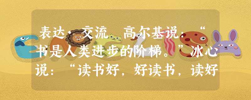 表达·交流 高尔基说:“书是人类进步的阶梯。”冰心说:“读书好,好读书,读好书。”贾平凹说:“读书是幸福的,有福的人才读书。”读书的好处有很多,它是一 表达·交流 高尔基说:“书是人类进步的阶梯。”冰心说:“读书好,好读书,读好书。”贾平凹说:“读书是幸福的,有福的人才读书。”读书的好处有很多,它是一