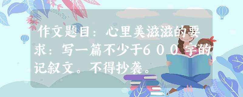 作文题目:心里美滋滋的要求:写一篇不少于600字的记叙文。不得抄袭。 作文题目:心里美滋滋的要求:写一篇不少于600字的记叙文。不得抄袭。