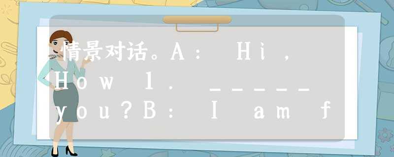 情景对话。A: Hi, How 1. _____ you?B: I am fine. Thanks.A: 2. _____ do you 3. _____ 情景对话。A: Hi, How 1. _____ you?B: I am fine. Thanks.A: 2. _____ do you 3. _____