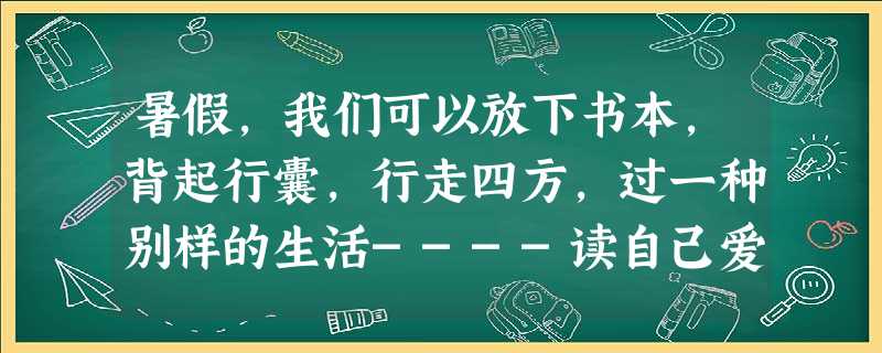 暑假,我们可以放下书本,背起行囊,行走四方,过一种别样的生活----读自己爱读的书,去自己想去的地方,努力实现“读万卷书,行万里路”的愿望。请以“带一本书去旅行 暑假,我们可以放下书本,背起行囊,行走四方,过一种别样的生活----读自己爱读的书,去自己想去的地方,努力实现“读万卷书,行万里路”的愿望。请以“带一本书去旅行