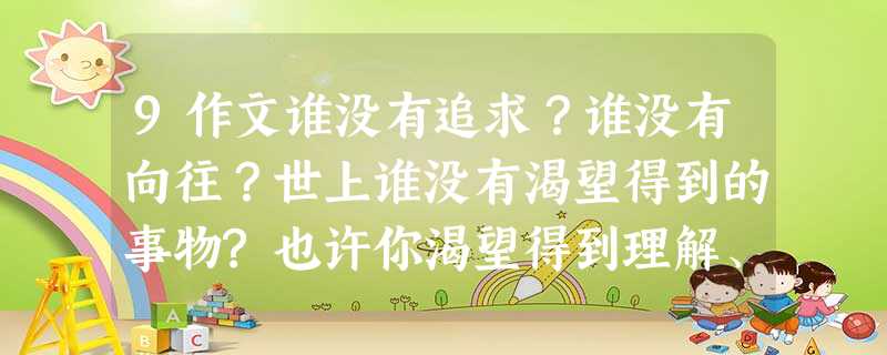 9作文谁没有追求?谁没有向往?世上谁没有渴望得到的事物?也许你渴望得到理解、爱护、肯定…也许你渴望拥有一本好书、一台电脑、一个足球…把它写出来吧。要求 9作文谁没有追求?谁没有向往?世上谁没有渴望得到的事物?也许你渴望得到理解、爱护、肯定…也许你渴望拥有一本好书、一台电脑、一个足球…把它写出来吧。要求