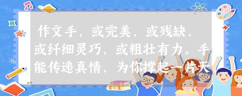 作文手,或完美,或残缺,或纤细灵巧,或粗壮有力。手能传递真情,为你撑起一片天空,手能托起生命,给你生活的勇气和重生的力量。有人用这双手慰藉心灵的伤痛, 作文手,或完美,或残缺,或纤细灵巧,或粗壮有力。手能传递真情,为你撑起一片天空,手能托起生命,给你生活的勇气和重生的力量。有人用这双手慰藉心灵的伤痛,