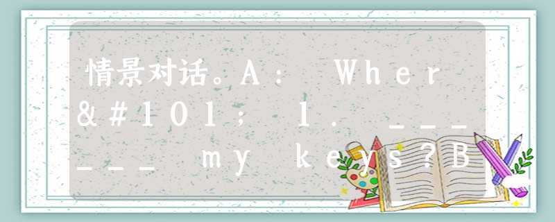 情景对话。A: Where 1. ______ my keys?B: 2. ______3. ______in your bag 情景对话。A: Where 1. ______ my keys?B: 2. ______3. ______in your bag
