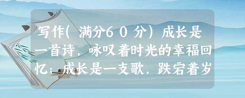 写作(满分60分)成长是一首诗,咏叹着时光的幸福回忆;成长是一支歌,跌宕着岁月的欢乐感伤;成长是一幅画,渲染出生命的七彩真谛。成长是年龄上的长大,成长是思想上的 写作(满分60分)成长是一首诗,咏叹着时光的幸福回忆;成长是一支歌,跌宕着岁月的欢乐感伤;成长是一幅画,渲染出生命的七彩真谛。成长是年龄上的长大,成长是思想上的