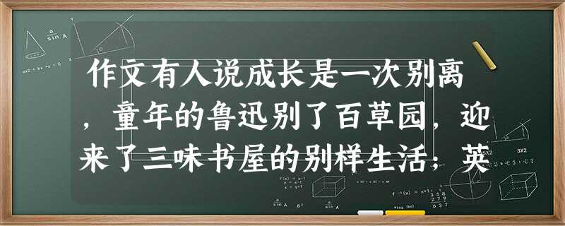 作文有人说成长是一次别离,童年的鲁迅别了百草园,迎来了三味书屋的别样生活;英子别了挚爱的父亲,迎来了独立、坚强的日子;丑小鸭别了自卑,迎来了更广阔的天 作文有人说成长是一次别离,童年的鲁迅别了百草园,迎来了三味书屋的别样生活;英子别了挚爱的父亲,迎来了独立、坚强的日子;丑小鸭别了自卑,迎来了更广阔的天