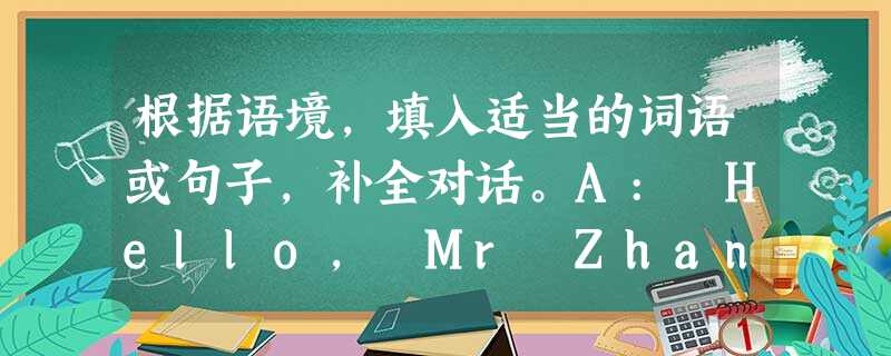 根据语境,填入适当的词语或句子,补全对话。A: Hello, Mr Zhang!B: Hello, Bob! You look worried an 根据语境,填入适当的词语或句子,补全对话。A: Hello, Mr Zhang!B: Hello, Bob! You look worried an