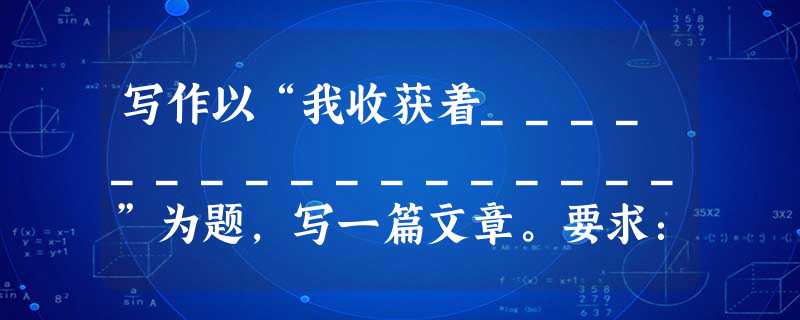 写作以“我收获着_________________”为题,写一篇文章。要求:⑴在横线上填上恰当的词语,如“灿烂的笑容”“善良”“自豪”“友情”“成功的 写作以“我收获着_________________”为题,写一篇文章。要求:⑴在横线上填上恰当的词语,如“灿烂的笑容”“善良”“自豪”“友情”“成功的