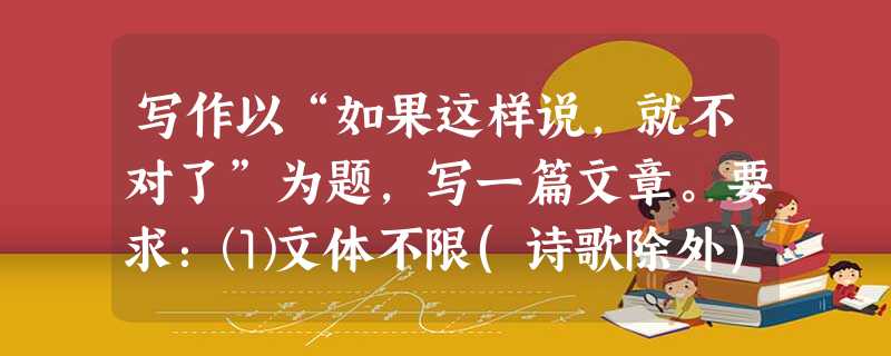 写作以“如果这样说,就不对了”为题,写一篇文章。要求:⑴文体不限(诗歌除外),最好写成议论文;⑵不少于600字; ⑶文中不得出现泄漏真实的人名、校名、 写作以“如果这样说,就不对了”为题,写一篇文章。要求:⑴文体不限(诗歌除外),最好写成议论文;⑵不少于600字; ⑶文中不得出现泄漏真实的人名、校名、