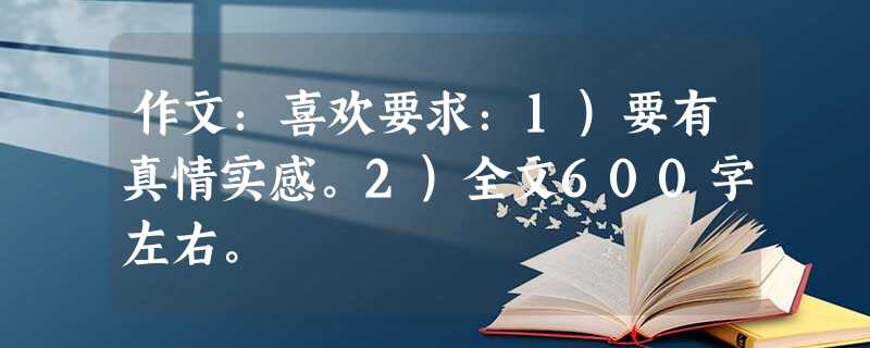 作文:喜欢要求:1)要有真情实感。2)全文600字左右。 作文:喜欢要求:1)要有真情实感。2)全文600字左右。