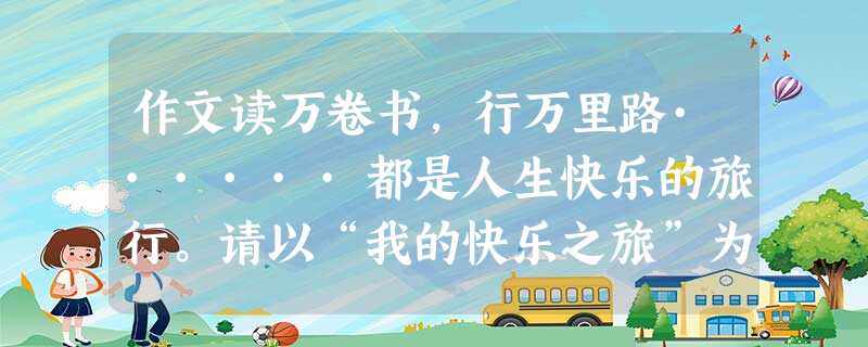 作文读万卷书,行万里路······都是人生快乐的旅行。请以“我的快乐之旅”为题,写一篇文章。要求:不少于600字。文中不得出现真实的人名, 作文读万卷书,行万里路······都是人生快乐的旅行。请以“我的快乐之旅”为题,写一篇文章。要求:不少于600字。文中不得出现真实的人名,