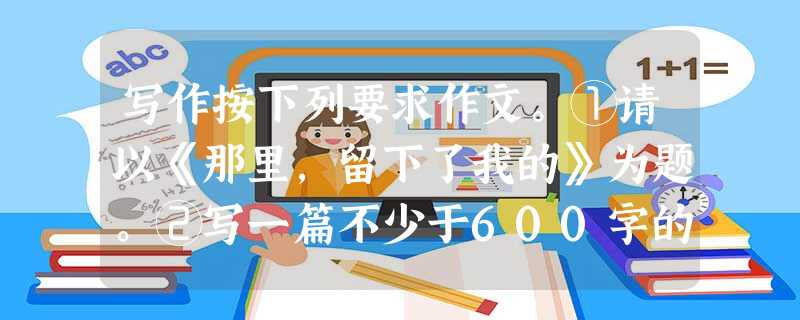 写作按下列要求作文。①请以《那里,留下了我的》为题。②写一篇不少于600字的文章。③文中不得出现真实的地名、校名、人名。 写作按下列要求作文。①请以《那里,留下了我的》为题。②写一篇不少于600字的文章。③文中不得出现真实的地名、校名、人名。