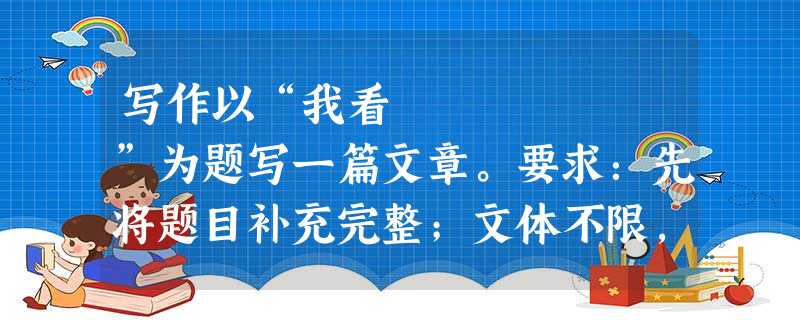 写作以“我看 ”为题写一篇文章。要求:先将题目补充完整;文体不限,字数在600左右。 写作以“我看 ”为题写一篇文章。要求:先将题目补充完整;文体不限,字数在600左右。