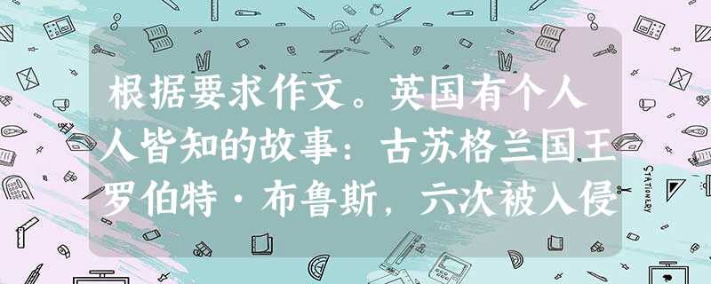 根据要求作文。英国有个人人皆知的故事:古苏格兰国王罗伯特•布鲁斯,六次被入侵之敌打败,失去了信心。在一个雨天,他躺在茅屋里,看见一只蜘蛛在织网。蜘蛛想把一根丝缠 根据要求作文。英国有个人人皆知的故事:古苏格兰国王罗伯特•布鲁斯,六次被入侵之敌打败,失去了信心。在一个雨天,他躺在茅屋里,看见一只蜘蛛在织网。蜘蛛想把一根丝缠