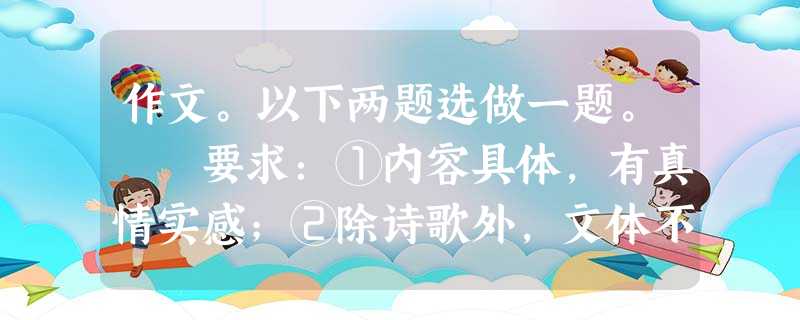 作文。以下两题选做一题。 要求:①内容具体,有真情实感;②除诗歌外,文体不限;③字数不少于600字;④凡涉及真实的人名一律用A、B、C等英文大写字母代替 作文。以下两题选做一题。 要求:①内容具体,有真情实感;②除诗歌外,文体不限;③字数不少于600字;④凡涉及真实的人名一律用A、B、C等英文大写字母代替