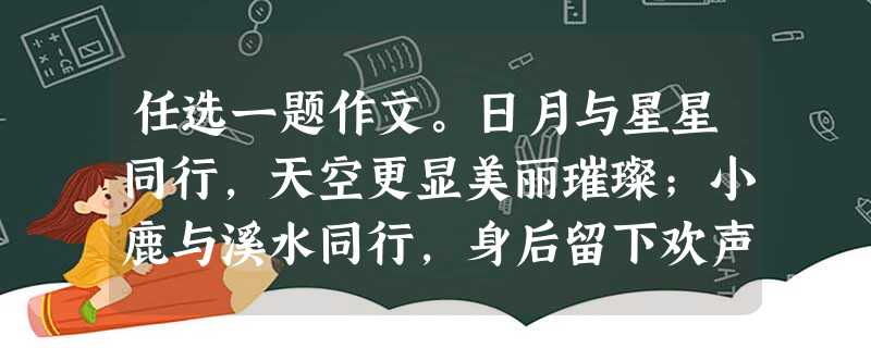 任选一题作文。日月与星星同行,天空更显美丽璀璨;小鹿与溪水同行,身后留下欢声一片;你与父母同行,家庭充满温馨和牵挂;我们与一本好书同行,美好的品行会 任选一题作文。日月与星星同行,天空更显美丽璀璨;小鹿与溪水同行,身后留下欢声一片;你与父母同行,家庭充满温馨和牵挂;我们与一本好书同行,美好的品行会