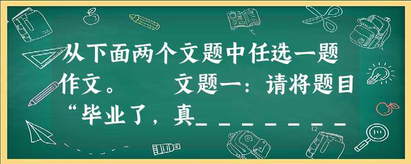 从下面两个文题中任选一题作文。 文题一:请将题目“毕业了,真________”补充完整,写一篇文章。 文题二:生命之中本没 从下面两个文题中任选一题作文。 文题一:请将题目“毕业了,真________”补充完整,写一篇文章。 文题二:生命之中本没