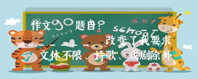 作文 题目: __________ 改变了我要求:文体不限、诗歌、戏剧除外。字数不少于600。不得抄袭文中不要出现真实的地 作文 题目: __________ 改变了我要求:文体不限、诗歌、戏剧除外。字数不少于600。不得抄袭文中不要出现真实的地