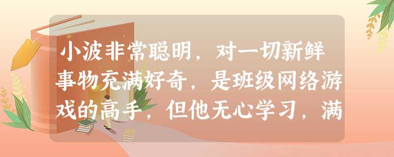 小波非常聪明,对一切新鲜事物充满好奇,是班级网络游戏的高手,但他无心学习,满脑子装的都是游戏。他不屑与周围同学发展友谊,觉得他们太幼稚,却在网上结交 小波非常聪明,对一切新鲜事物充满好奇,是班级网络游戏的高手,但他无心学习,满脑子装的都是游戏。他不屑与周围同学发展友谊,觉得他们太幼稚,却在网上结交