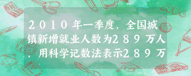 2010年一季度,全国城镇新增就业人数为289万人,用科学记数法表示289万正确的是 ( )A.2.89×107B.2.89×106 C.28.9×105 D. 2010年一季度,全国城镇新增就业人数为289万人,用科学记数法表示289万正确的是 ( )A.2.89×107B.2.89×106 C.28.9×105 D.