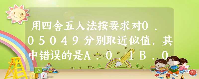 用四舍五入法按要求对0.05049分别取近似值,其中错误的是A.0.1B.0.05C.0.05D.0.0 用四舍五入法按要求对0.05049分别取近似值,其中错误的是A.0.1B.0.05C.0.05D.0.0